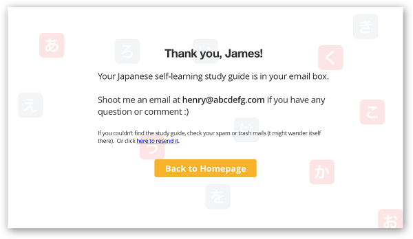 «Спасибо, Джеймс! Учебное пособие по самостоятельному изучению японского — в вашем почтовом ящике. Отправьте письмо на henry@abcdesfg.com, если у вас возникнет какой-либо вопрос или вы захотите поделиться своим мнением :) Если вы не сможете найти пособие, проверьте папку «Спам» и «Корзина» (оно могло случайно попасть туда). Или нажмите здесь для повторной отправки файла»